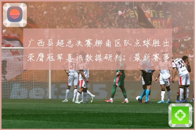 广西县超总决赛柳南区队点球胜出荣膺冠军喜讯数据研判：最新赛事动态与深度分析