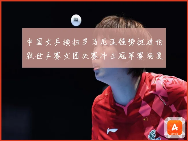 中国女乒横扫罗马尼亚强势挺进伦敦世乒赛女团决赛冲击冠军赛场复盘：最新赛事动态与深度分析