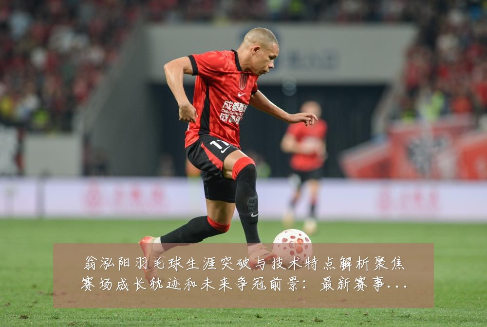 翁泓阳羽毛球生涯突破与技术特点解析聚焦赛场成长轨迹和未来争冠前景：最新赛事动态与深度分析